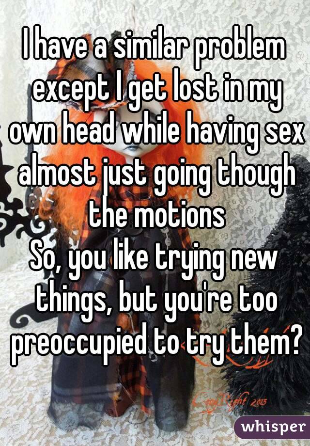 I have a similar problem except I get lost in my own head while having sex almost just going though the motions
So, you like trying new things, but you're too preoccupied to try them?