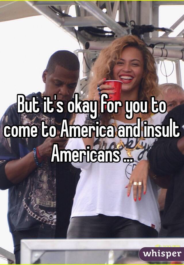 But it's okay for you to come to America and insult Americans ... 
