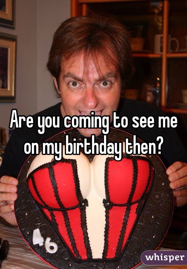 Are you coming to see me on my birthday then? 