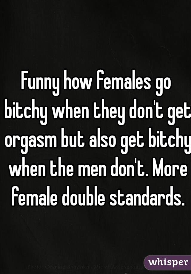 Funny how females go bitchy when they don't get orgasm but also get bitchy when the men don't. More female double standards.