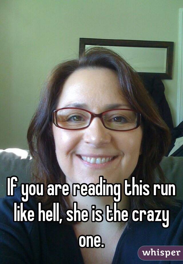 If you are reading this run like hell, she is the crazy one.