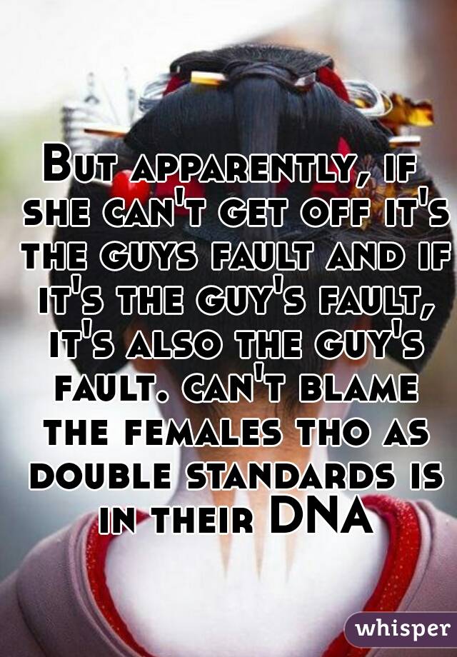 But apparently, if she can't get off it's the guys fault and if it's the guy's fault, it's also the guy's fault. can't blame the females tho as double standards is in their DNA