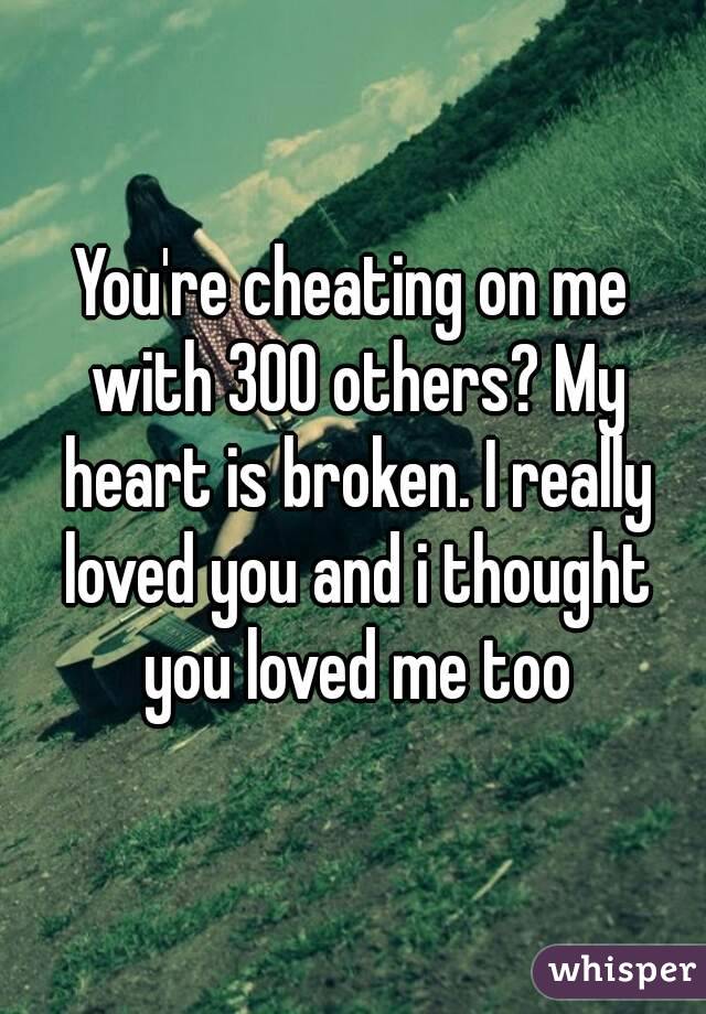 You're cheating on me with 300 others? My heart is broken. I really loved you and i thought you loved me too