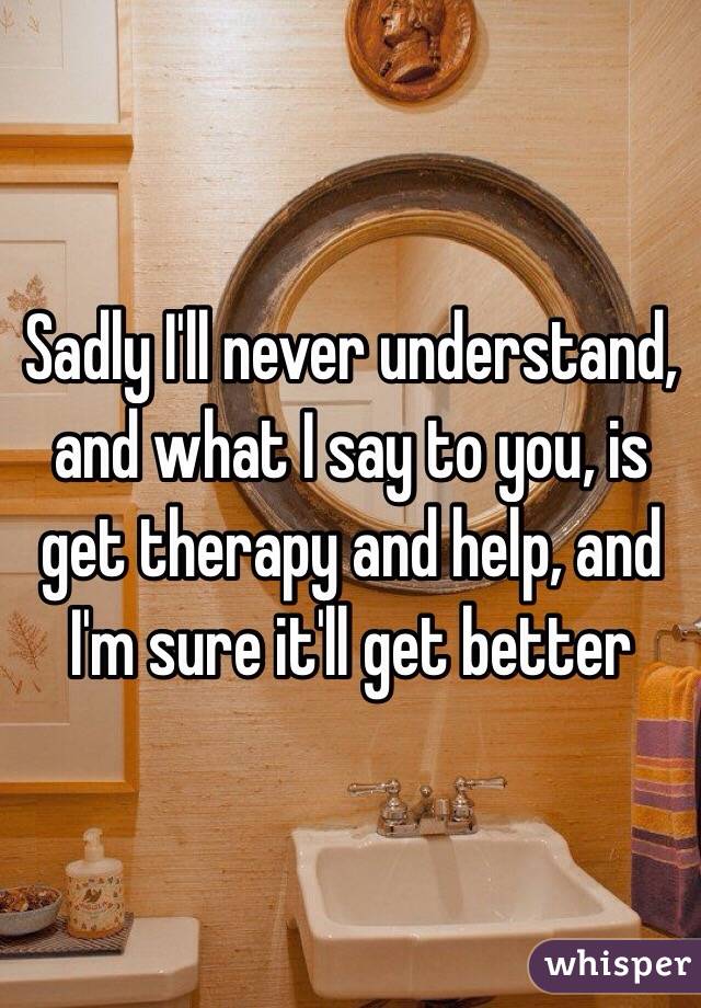 Sadly I'll never understand, and what I say to you, is get therapy and help, and I'm sure it'll get better