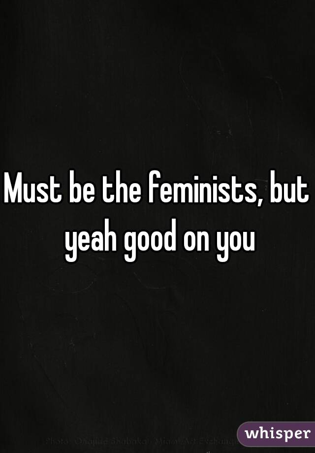 Must be the feminists, but yeah good on you