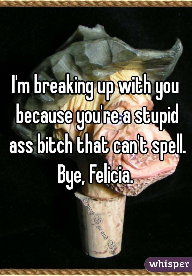 I'm breaking up with you because you're a stupid ass bitch that can't spell.
Bye, Felicia.