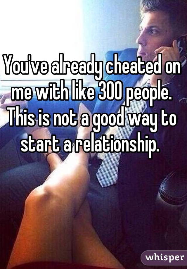 You've already cheated on me with like 300 people. This is not a good way to start a relationship. 