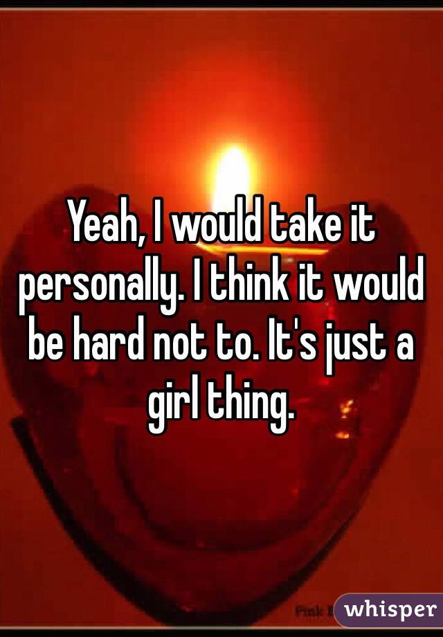 Yeah, I would take it personally. I think it would be hard not to. It's just a girl thing. 