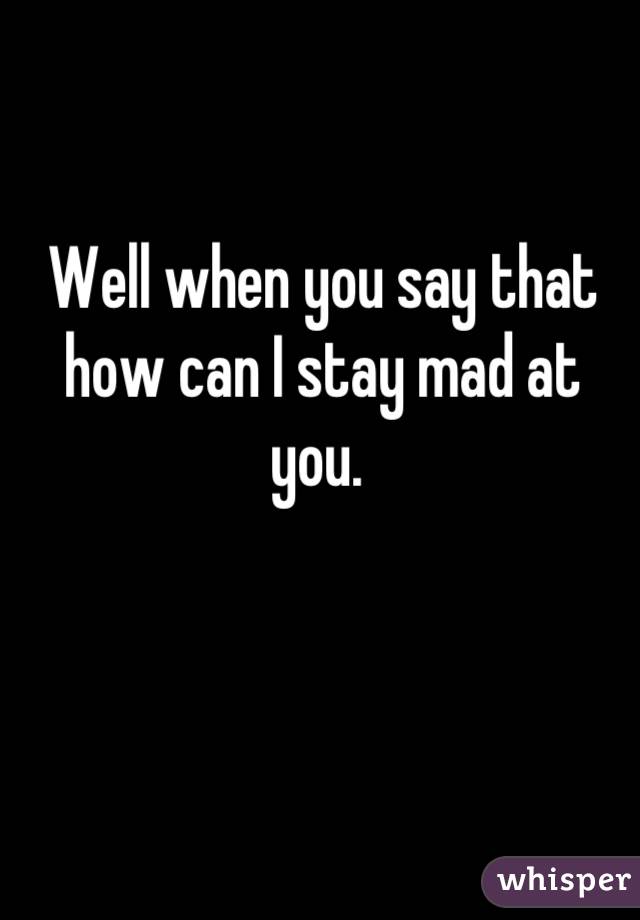 Well when you say that how can I stay mad at you. 