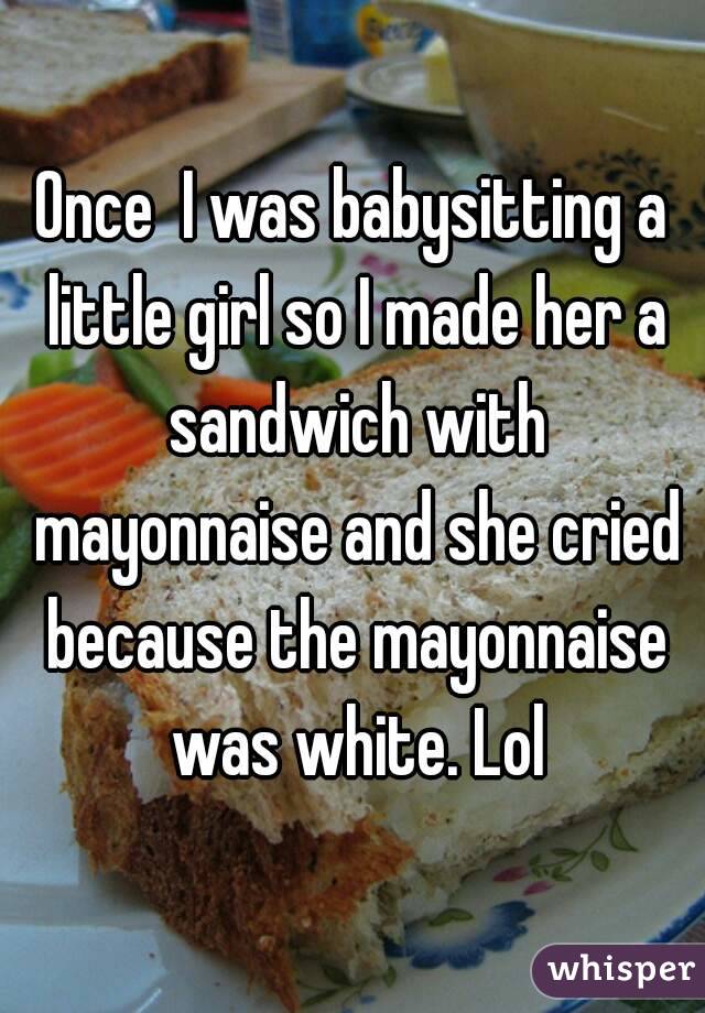 Once  I was babysitting a little girl so I made her a sandwich with mayonnaise and she cried because the mayonnaise was white. Lol