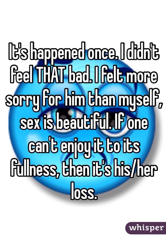 It's happened once. I didn't feel THAT bad. I felt more sorry for him than myself, sex is beautiful. If one can't enjoy it to its fullness, then it's his/her loss.