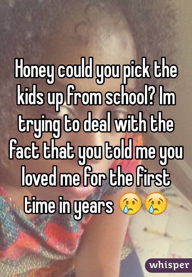 Honey could you pick the kids up from school? Im trying to deal with the fact that you told me you loved me for the first time in years 😢😢