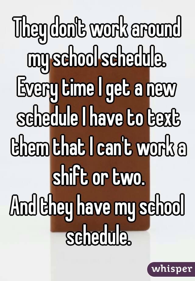 They don't work around my school schedule. 
Every time I get a new schedule I have to text them that I can't work a shift or two.
And they have my school schedule.