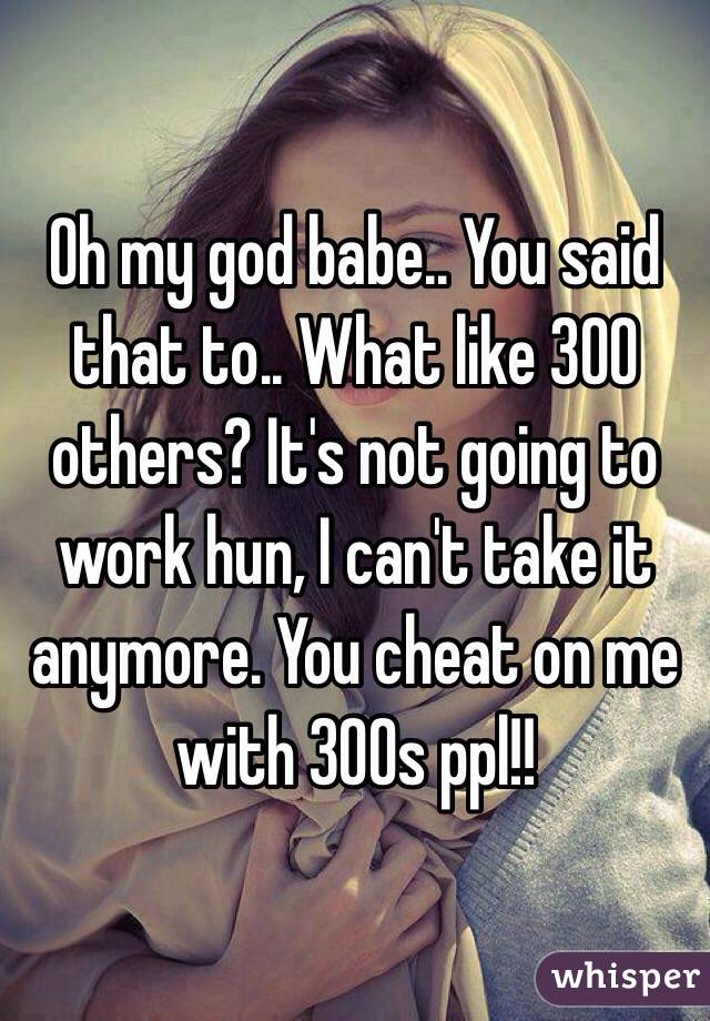 Oh my god babe.. You said that to.. What like 300 others? It's not going to work hun, I can't take it anymore. You cheat on me with 300s ppl!!