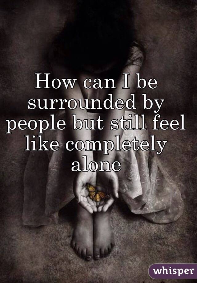 Feeling completely alone when you're surrounded by people is the worst ...