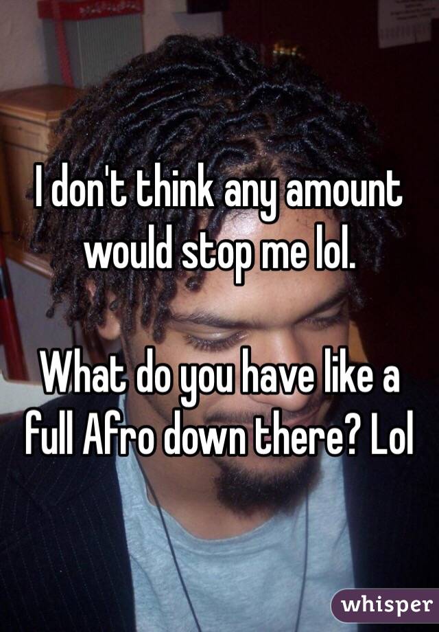 I don't think any amount would stop me lol.

What do you have like a full Afro down there? Lol