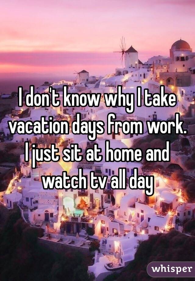 I don't know why I take vacation days from work. I just sit at home and watch tv all day 