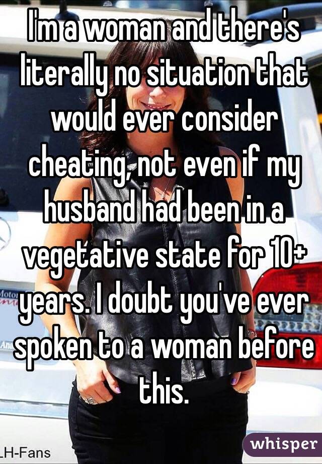 I'm a woman and there's literally no situation that would ever consider cheating, not even if my husband had been in a vegetative state for 10+ years. I doubt you've ever spoken to a woman before this. 