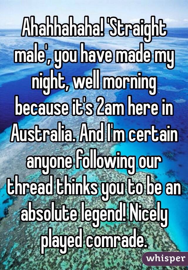 Ahahhahaha! 'Straight male', you have made my night, well morning because it's 2am here in Australia. And I'm certain anyone following our thread thinks you to be an absolute legend! Nicely played comrade. 