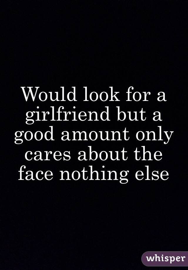 Would look for a girlfriend but a good amount only cares about the face nothing else