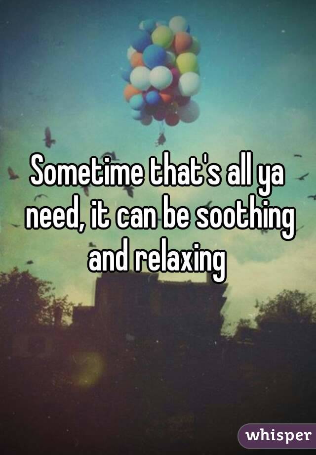 Sometime that's all ya need, it can be soothing and relaxing 