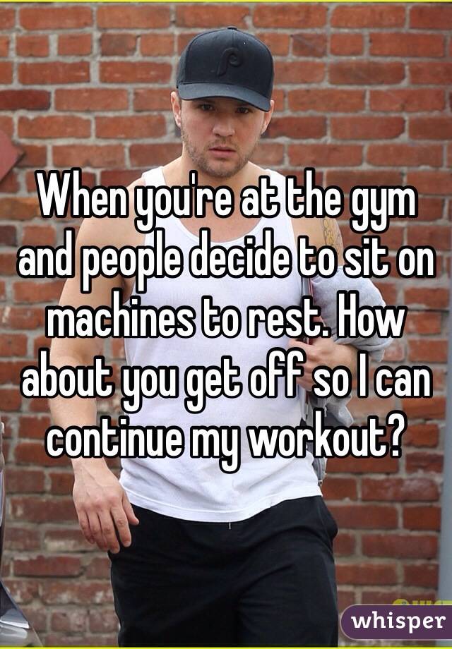 When you're at the gym and people decide to sit on machines to rest. How about you get off so I can continue my workout? 