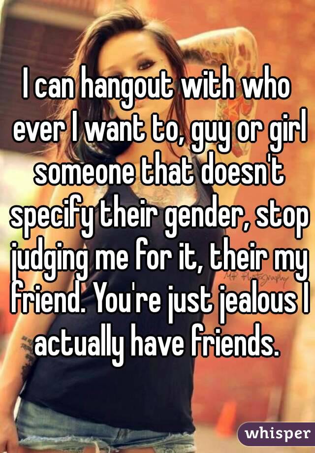 I can hangout with who ever I want to, guy or girl someone that doesn't specify their gender, stop judging me for it, their my friend. You're just jealous I actually have friends. 