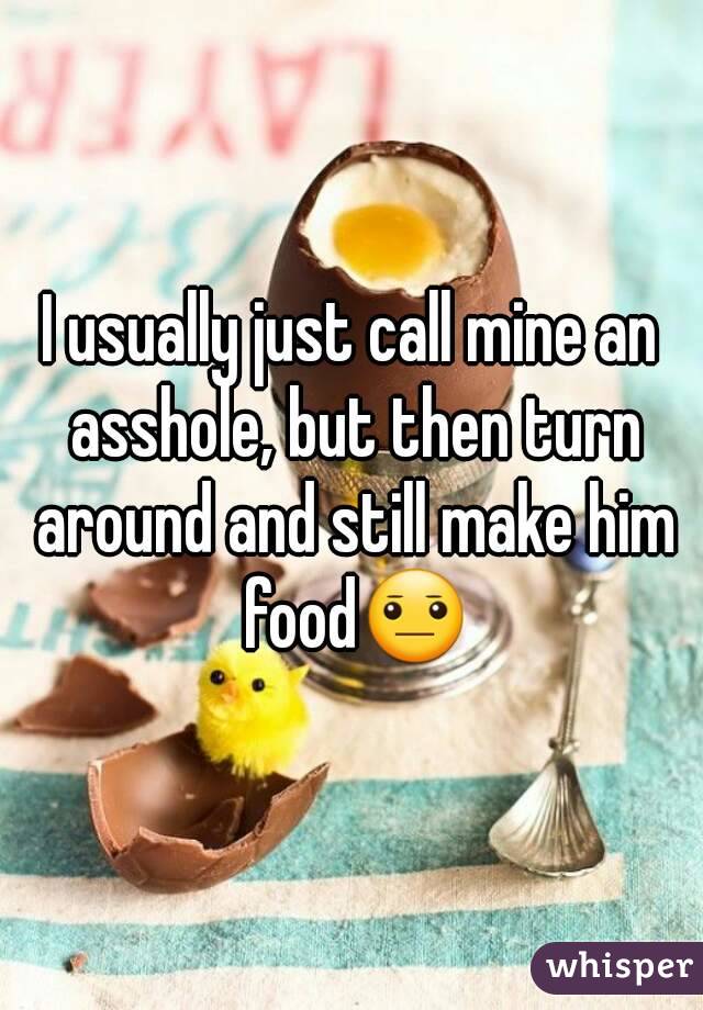 I usually just call mine an asshole, but then turn around and still make him food😐