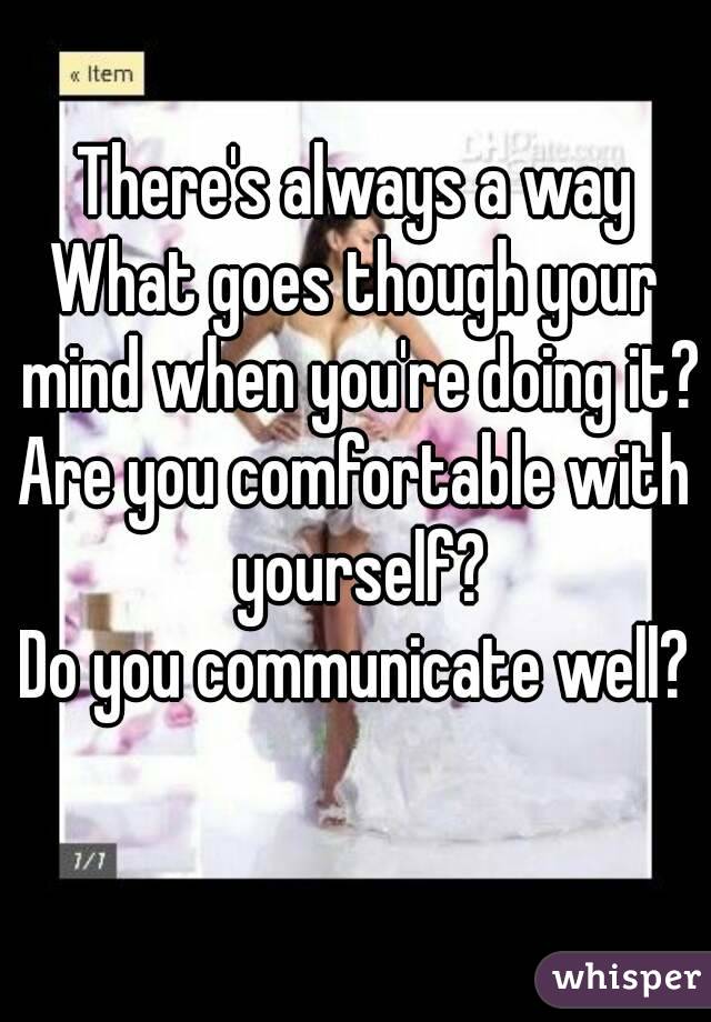 There's always a way
What goes though your mind when you're doing it?
Are you comfortable with yourself?
Do you communicate well?