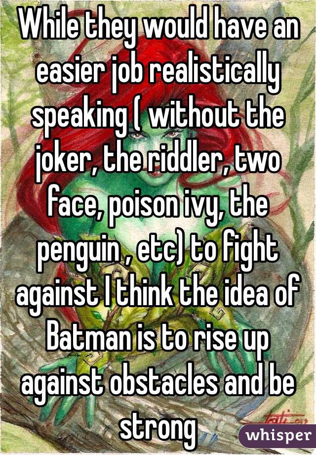 While they would have an easier job realistically speaking ( without the joker, the riddler, two face, poison ivy, the penguin , etc) to fight against I think the idea of Batman is to rise up against obstacles and be strong 