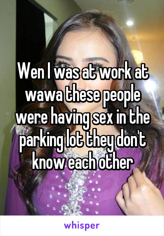 Wen I was at work at wawa these people were having sex in the parking lot they don't know each other
