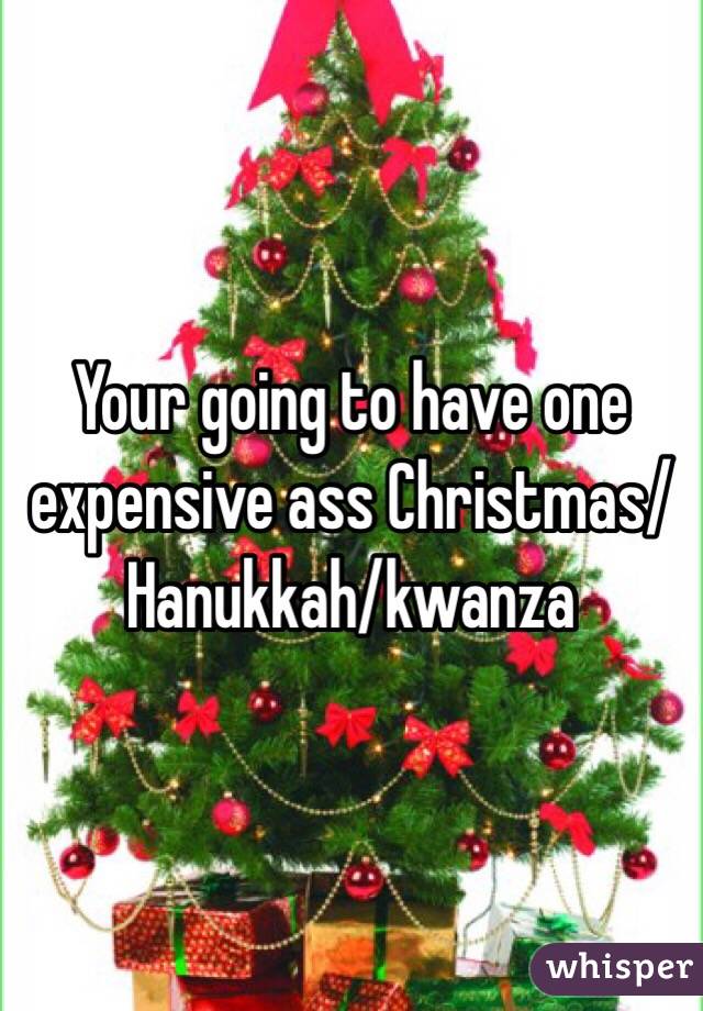 Your going to have one expensive ass Christmas/Hanukkah/kwanza