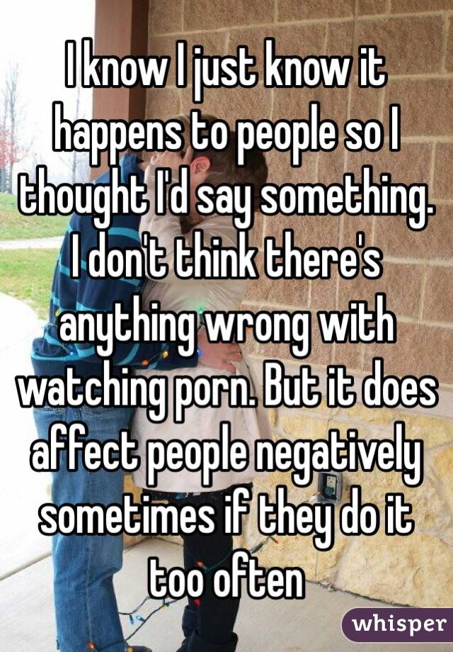 I know I just know it happens to people so I thought I'd say something. I don't think there's anything wrong with watching porn. But it does affect people negatively sometimes if they do it too often 