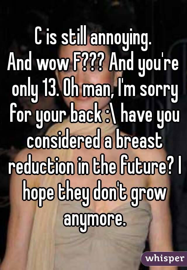 C is still annoying.
And wow F??? And you're only 13. Oh man, I'm sorry for your back :\ have you considered a breast reduction in the future? I hope they don't grow anymore.