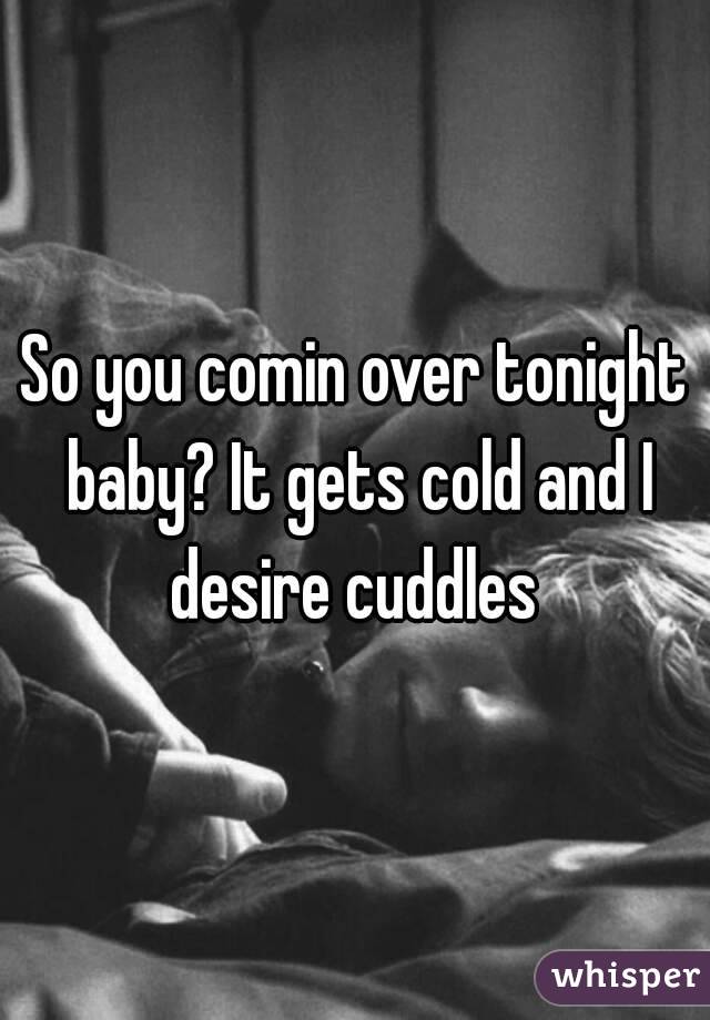 So you comin over tonight baby? It gets cold and I desire cuddles 