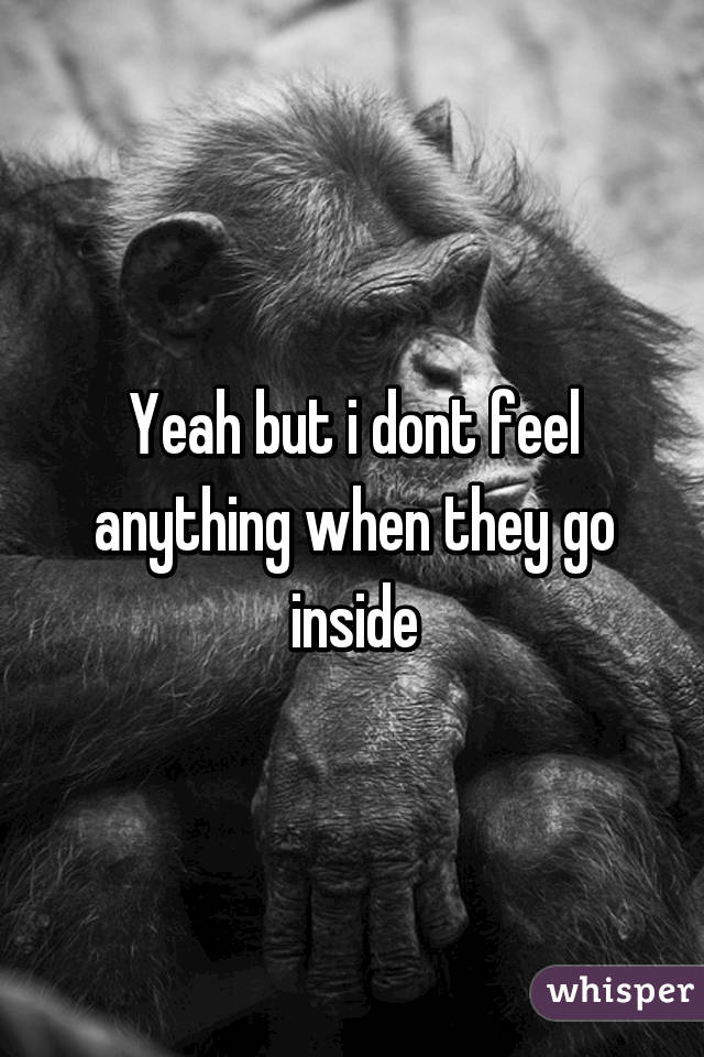 Yeah but i dont feel anything when they go inside