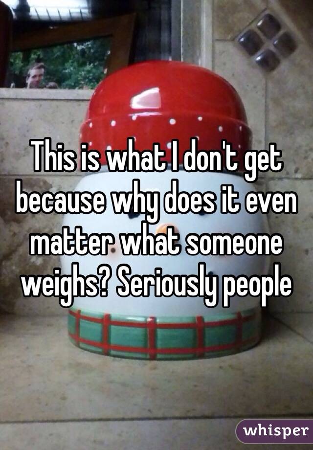 This is what I don't get because why does it even matter what someone weighs? Seriously people 