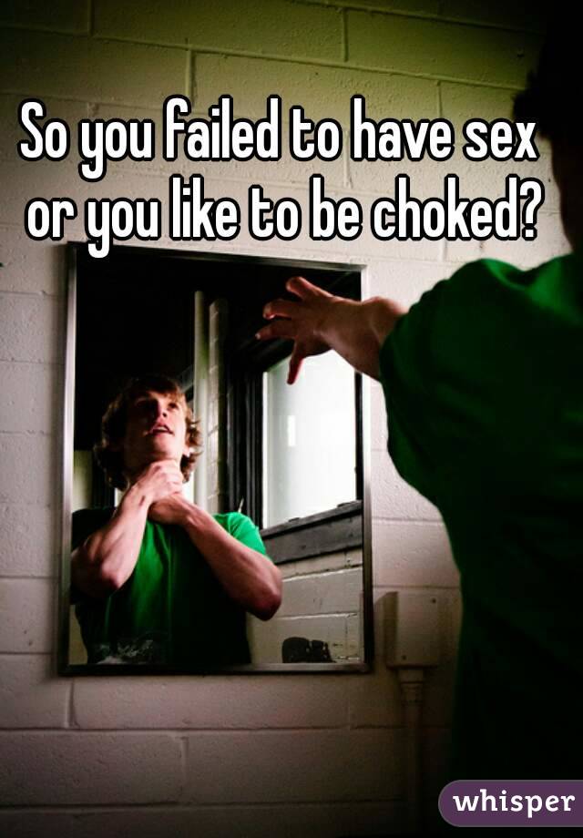 So you failed to have sex or you like to be choked?