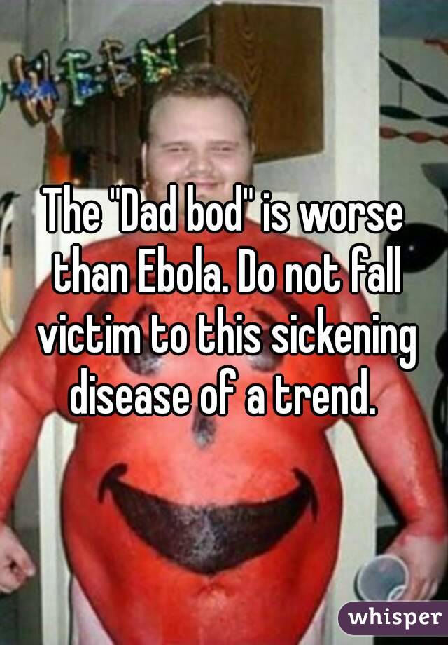 The "Dad bod" is worse than Ebola. Do not fall victim to this sickening disease of a trend. 