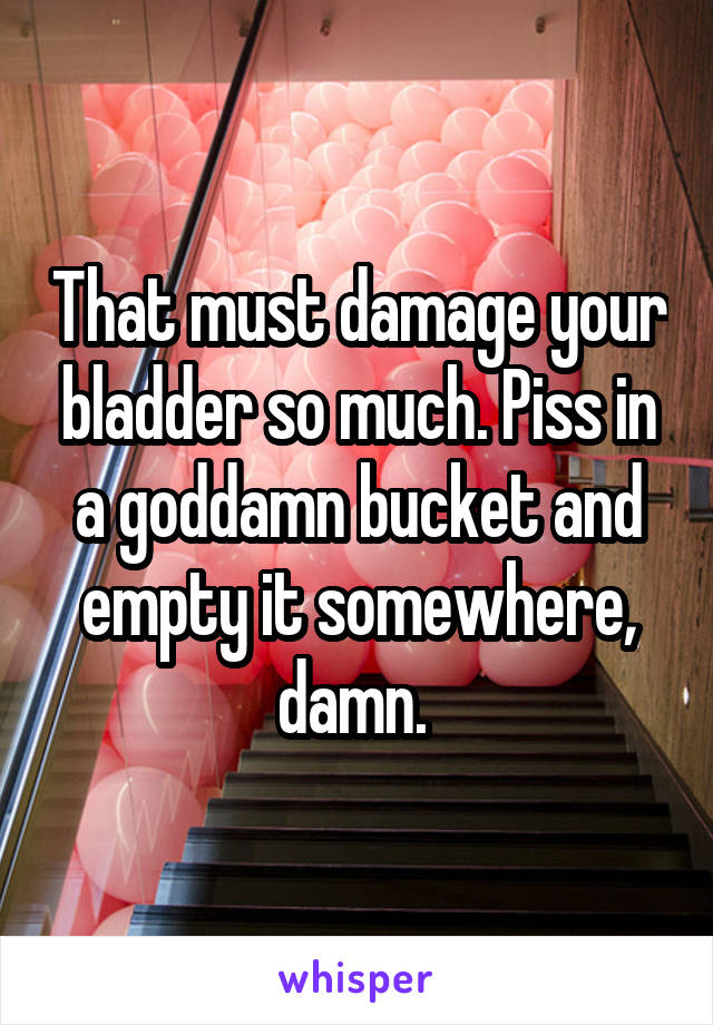 That must damage your bladder so much. Piss in a goddamn bucket and empty it somewhere, damn. 