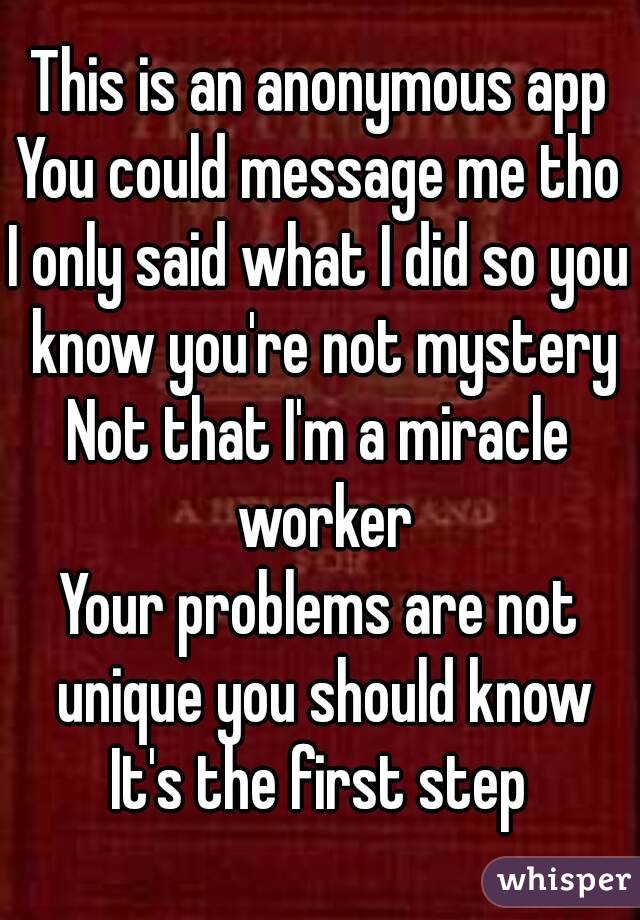 This is an anonymous app
You could message me tho
I only said what I did so you know you're not mystery
Not that I'm a miracle worker
Your problems are not unique you should know
It's the first step