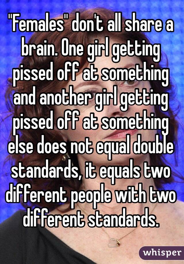 "Females" don't all share a brain. One girl getting pissed off at something and another girl getting pissed off at something else does not equal double standards, it equals two different people with two different standards. 