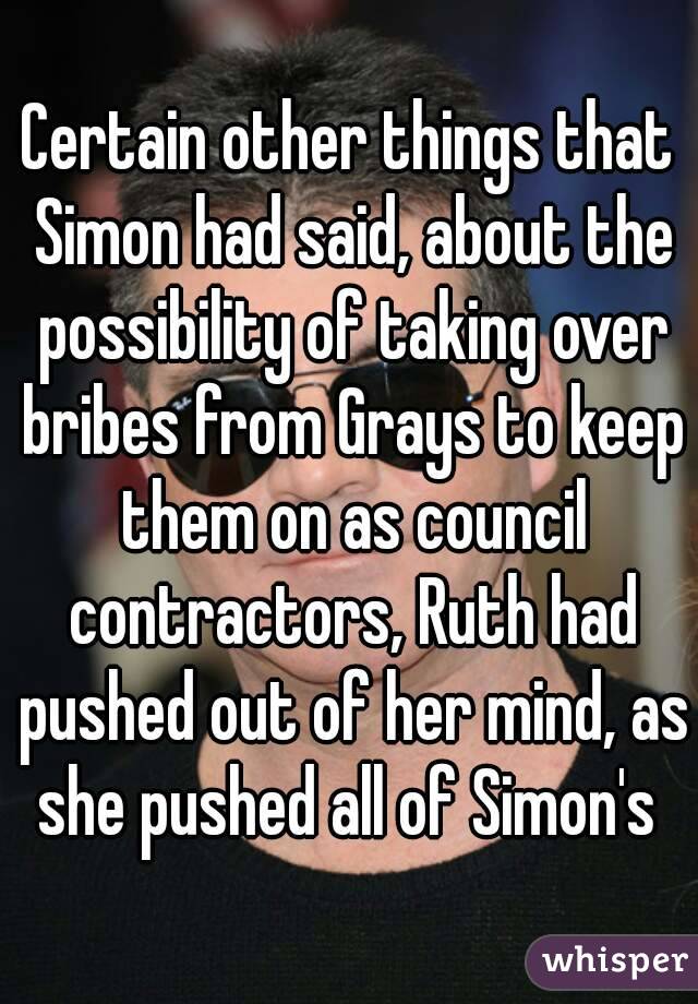 Certain other things that Simon had said, about the possibility of taking over bribes from Grays to keep them on as council contractors, Ruth had pushed out of her mind, as she pushed all of Simon's 