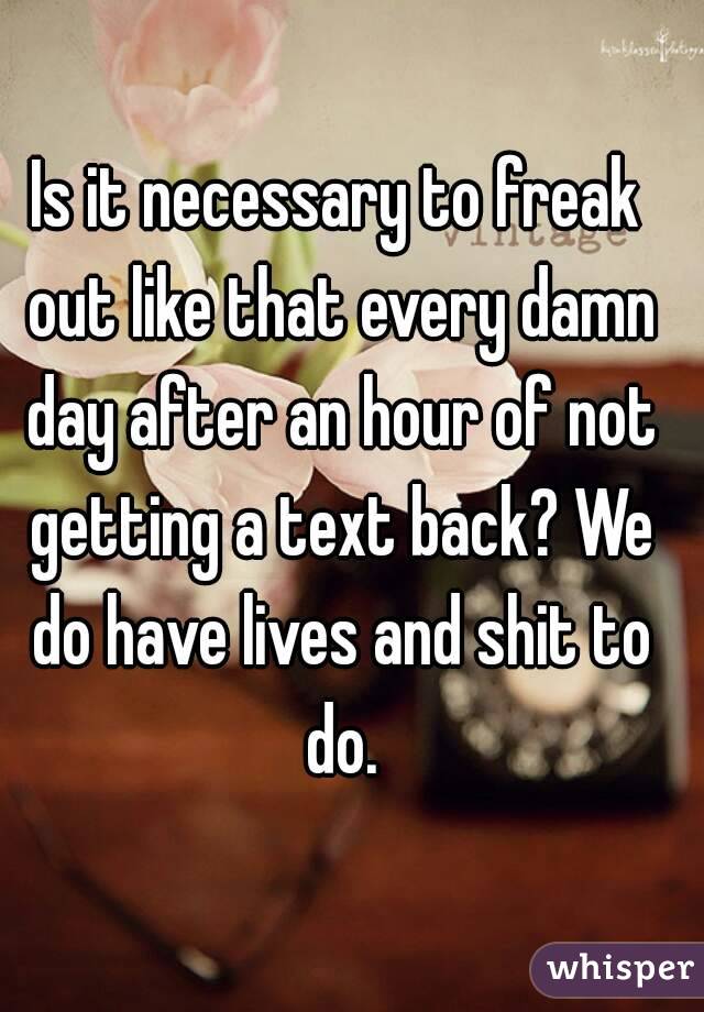 Is it necessary to freak out like that every damn day after an hour of not getting a text back? We do have lives and shit to do.