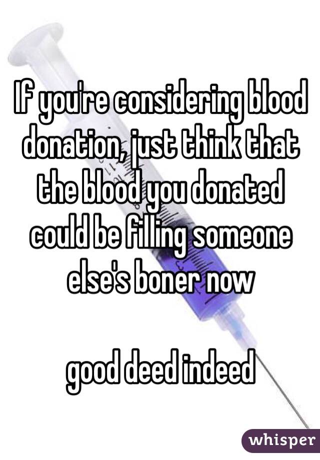 If you're considering blood donation, just think that the blood you donated could be filling someone else's boner now

good deed indeed