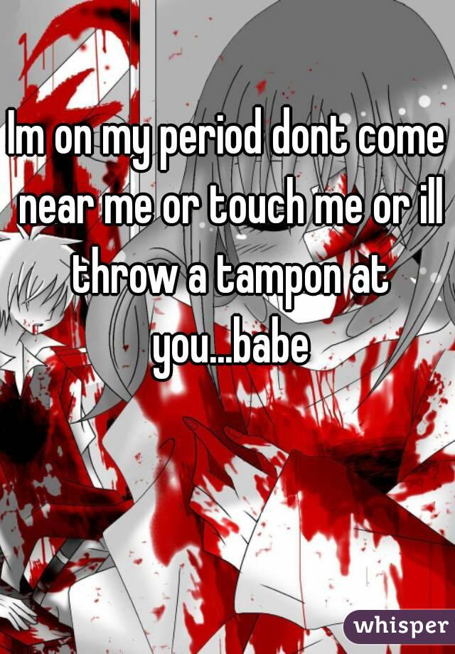 Im on my period dont come near me or touch me or ill throw a tampon at you...babe