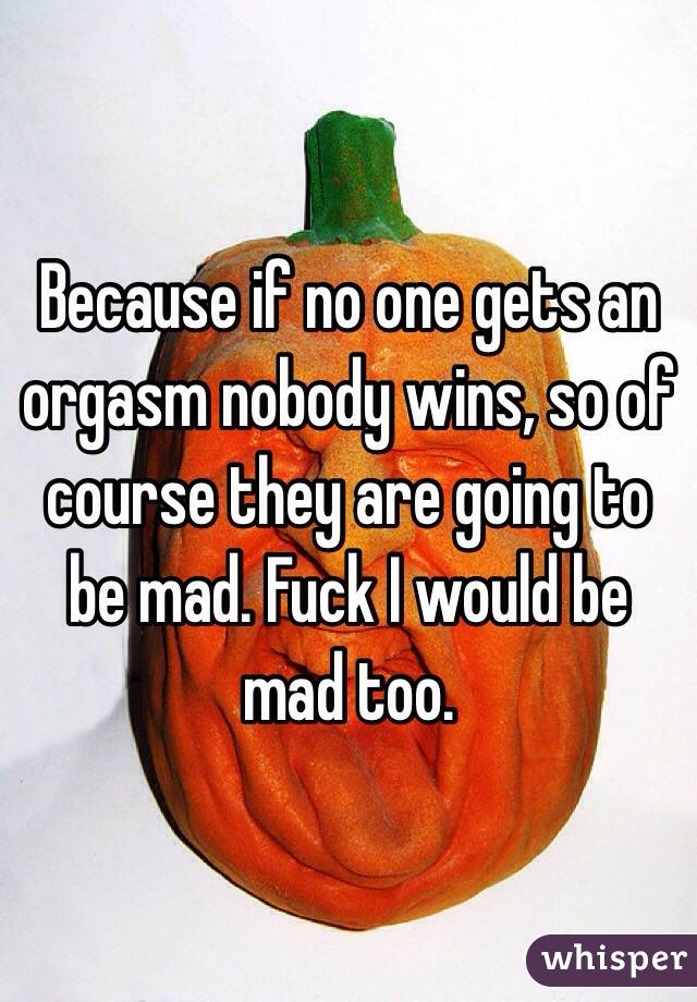 Because if no one gets an orgasm nobody wins, so of course they are going to be mad. Fuck I would be mad too. 