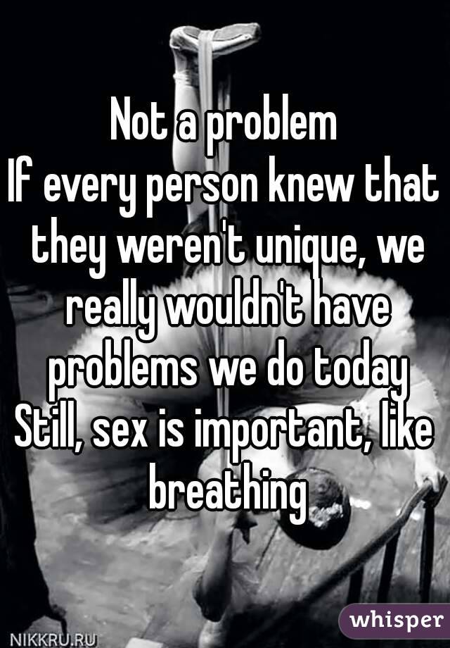 Not a problem
If every person knew that they weren't unique, we really wouldn't have problems we do today
Still, sex is important, like breathing