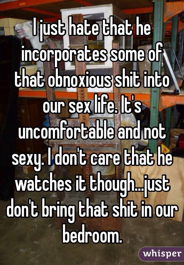 I just hate that he incorporates some of that obnoxious shit into our sex life. It's uncomfortable and not sexy. I don't care that he watches it though...just don't bring that shit in our bedroom. 