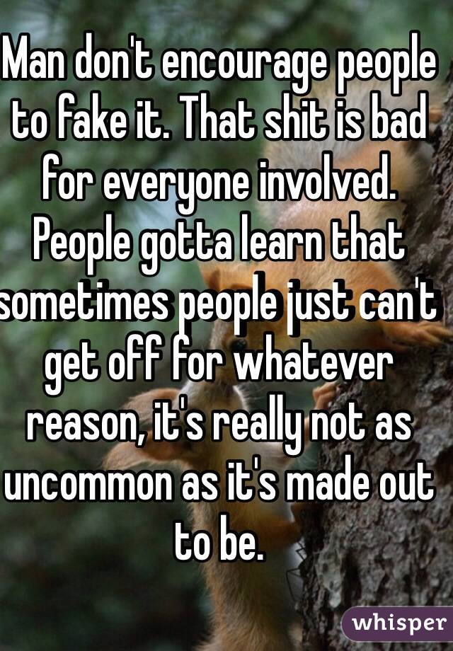 Man don't encourage people to fake it. That shit is bad for everyone involved. People gotta learn that sometimes people just can't get off for whatever reason, it's really not as uncommon as it's made out to be. 